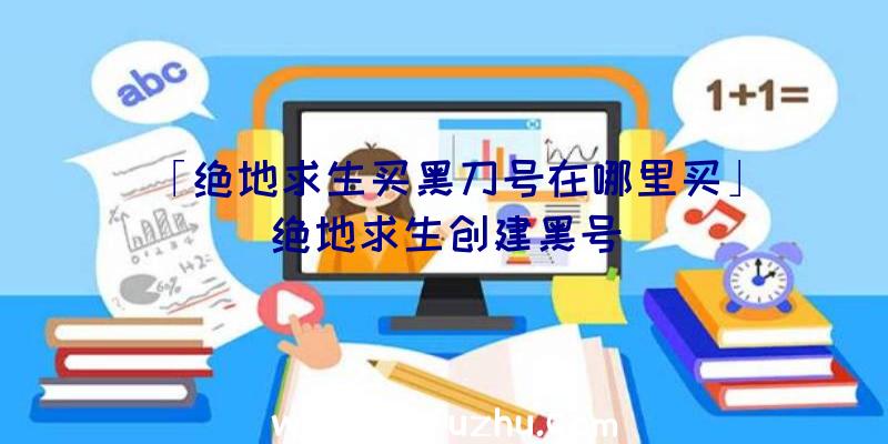 「绝地求生买黑刀号在哪里买」|绝地求生创建黑号